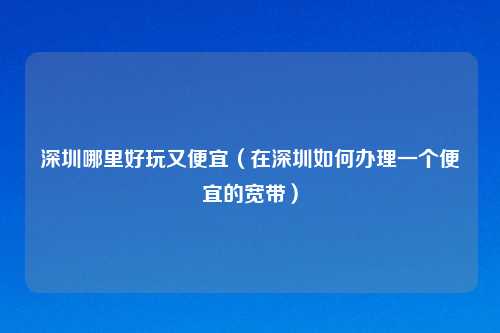 深圳哪里好玩又便宜（在深圳如何办理一个便宜的宽带）