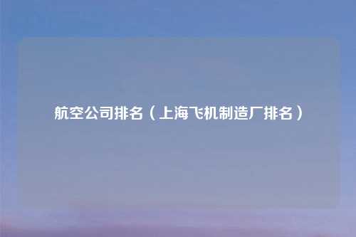 航空公司排名（上海飞机制造厂排名）