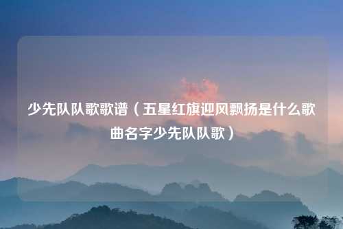 少先队队歌歌谱（五星红旗迎风飘扬是什么歌曲名字少先队队歌）