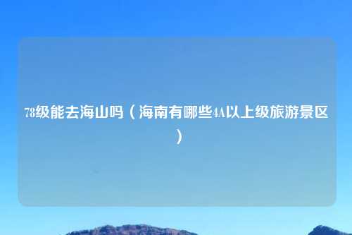 78级能去海山吗（海南有哪些4A以上级旅游景区）