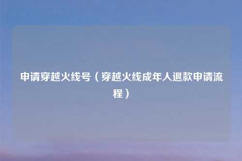 申请穿越火线号（穿越火线成年人退款申请流程）