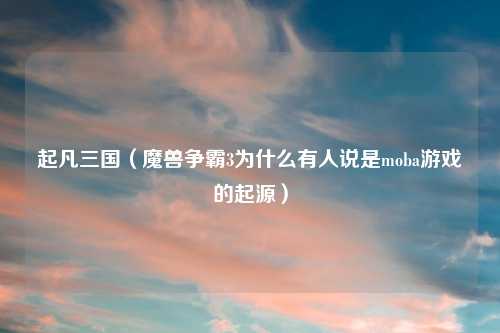 起凡三国（魔兽争霸3为什么有人说是moba游戏的起源）