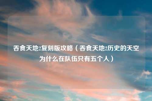 吞食天地2复刻版攻略（吞食天地2历史的天空为什么在队伍只有五个人）