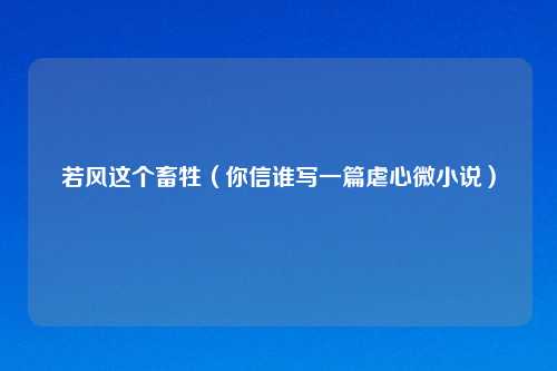 若风这个畜牲(你信谁写一篇虐心微小说)
