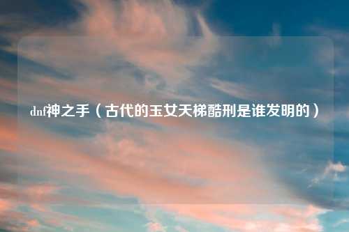 dnf神之手（古代的玉女天梯酷刑是谁发明的）
