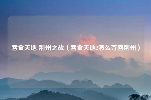 吞食天地 荆州之战（吞食天地2怎么夺回荆州）