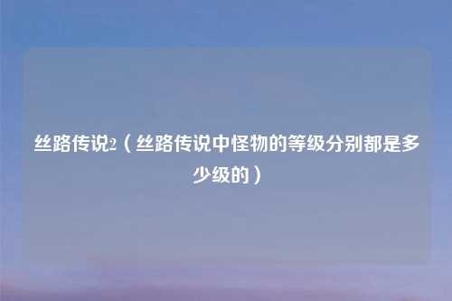 丝路传说2（丝路传说中怪物的等级分别都是多少级的）