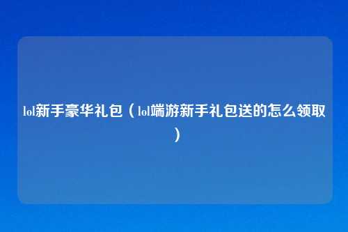 lol新手豪华礼包（lol端游新手礼包送的怎么领取）