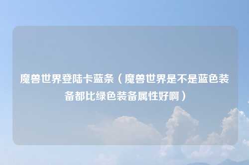 魔兽世界登陆卡蓝条（魔兽世界是不是蓝色装备都比绿色装备属性好啊）