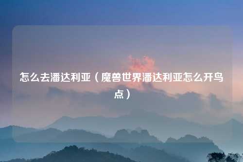 怎么去潘达利亚(魔兽世界潘达利亚怎么开鸟点)