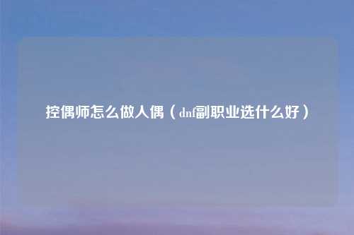 控偶师怎么做人偶（dnf副职业选什么好）