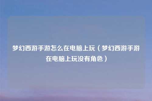 梦幻西游手游怎么在电脑上玩（梦幻西游手游在电脑上玩没有角色）