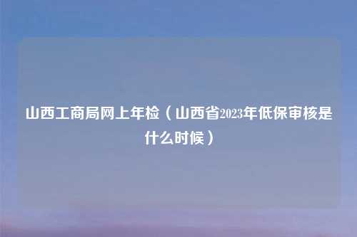 山西工商局网上年检(山西省2023年低保审核是什么时候)