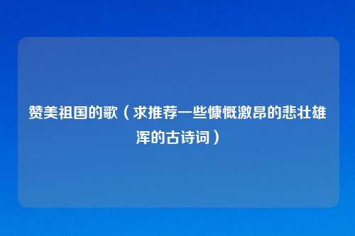 赞美祖国的歌(求推荐一些慷慨激昂的悲壮雄浑的古诗词)