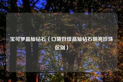 宝可梦晶灿钻石（口袋妖怪晶灿钻石明亮珍珠区别）