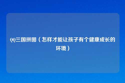 QQ三国拼图（怎样才能让孩子有个健康成长的环境）
