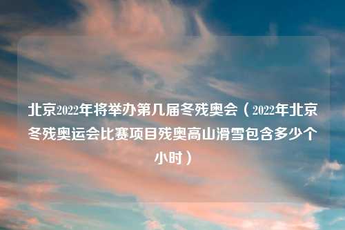 北京2022年将举办第几届冬残奥会（2022年北京冬残奥运会比赛项目残奥高山滑雪包含多少个小时）