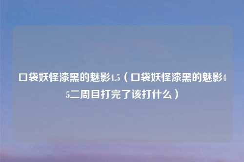 口袋妖怪漆黑的魅影4.5（口袋妖怪漆黑的魅影45二周目打完了该打什么）