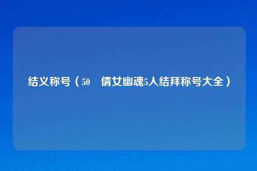 结义称号（50 倩女幽魂5人结拜称号大全）