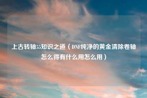 上古转轴55知识之道（DNF纯净的黄金清除卷轴怎么得有什么用怎么用）