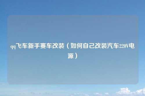 qq飞车新手赛车改装（如何自己改装汽车220V电源）