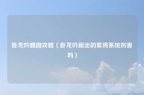 卧龙吟魏国攻略（卧龙吟新出的紫将系统厉害吗）