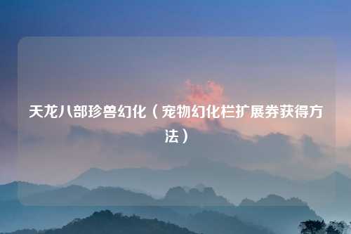 天龙八部珍兽幻化（宠物幻化栏扩展券获得方法）