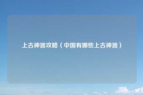 上古神器攻略（中国有哪些上古神器）