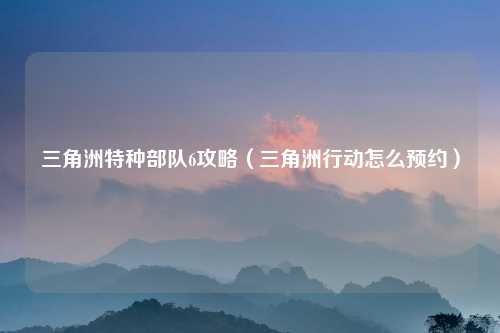 三角洲特种部队6攻略（三角洲行动怎么预约）