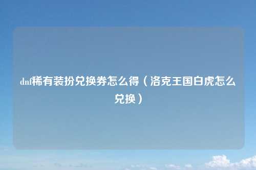 dnf稀有装扮兑换券怎么得（洛克王国白虎怎么兑换）