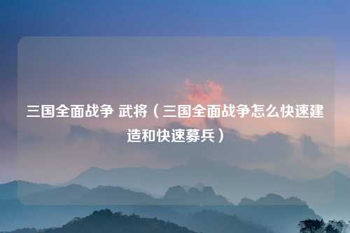 三国全面战争 武将（三国全面战争怎么快速建造和快速募兵）