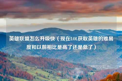 英雄联盟怎么升级快（现在LOL获取英雄的难易度和以前相比是高了还是低了）