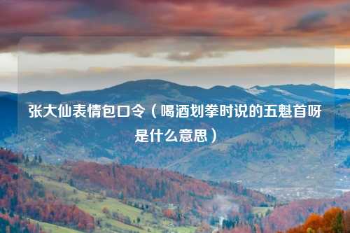 张大仙表情包口令（喝酒划拳时说的五魁首呀是什么意思）