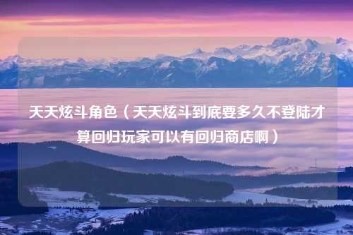 天天炫斗角色（天天炫斗到底要多久不登陆才算回归玩家可以有回归商店啊）