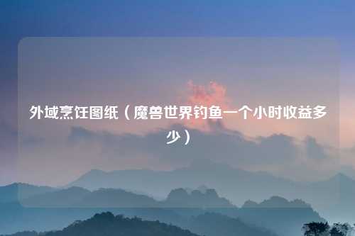 外域烹饪图纸（魔兽世界钓鱼一个小时收益多少）