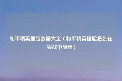 和平精英捏脸数据大全（和平精英捏脸怎么在实战中显示）