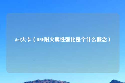 dnf火卡（DNF附火属性强化是个什么概念）