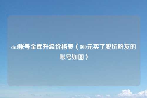 dnf账号金库升级价格表（800元买了脱坑群友的账号如图）