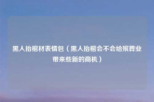 黑人抬棺材表情包（黑人抬棺会不会给殡葬业带来些新的商机）