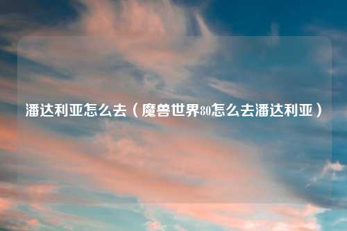 潘达利亚怎么去(魔兽世界80怎么去潘达利亚)