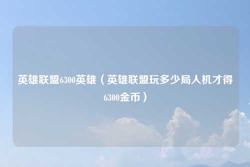 英雄联盟6300英雄（英雄联盟玩多少局人机才得6300金币）