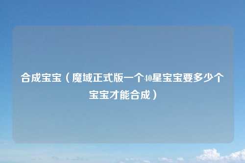 合成宝宝（魔域正式版一个40星宝宝要多少个宝宝才能合成）