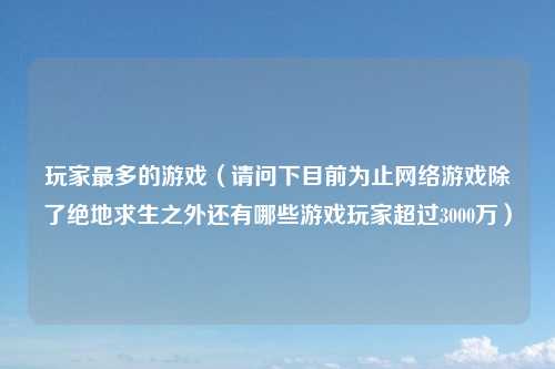 玩家最多的游戏(请问下目前为止网络游戏除了绝地求生之外还有哪些游戏玩家超过3000万)