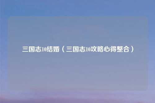 三国志10结婚（三国志10攻略心得整合）