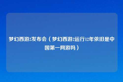 梦幻西游2发布会（梦幻西游2运行12年依旧是中国第一网游吗）