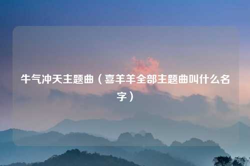 牛气冲天主题曲（喜羊羊全部主题曲叫什么名字）
