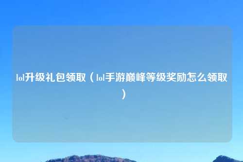 lol升级礼包领取（lol手游巅峰等级奖励怎么领取）