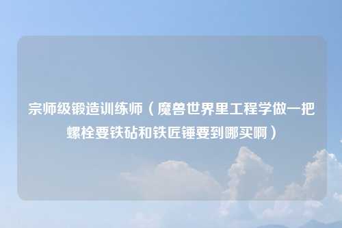 宗师级锻造训练师（魔兽世界里工程学做一把螺栓要铁砧和铁匠锤要到哪买啊）