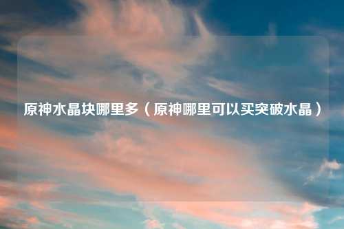 原神水晶块哪里多（原神哪里可以买突破水晶）