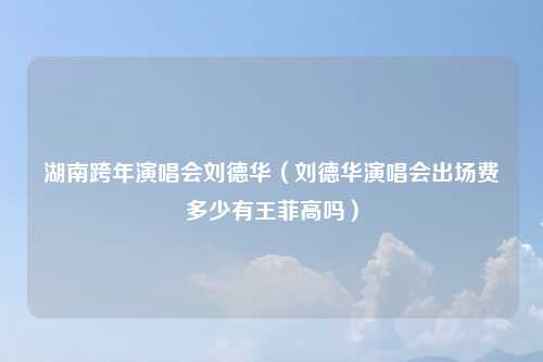 湖南跨年演唱会刘德华(刘德华演唱会出场费多少有王菲高吗)